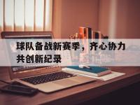 三亿体育体育网页版登录入口-球队备战新赛季，齐心协力共创新纪录的简单介绍