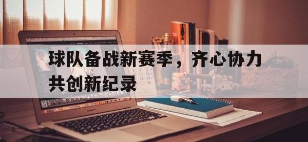 三亿体育体育网页版登录入口-球队备战新赛季，齐心协力共创新纪录的简单介绍