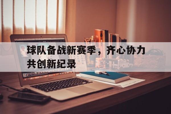 球队备战新赛季,齐心协力共创新纪录的简单介绍 球队备战新赛季,齐心协力共创新纪录的简单介绍